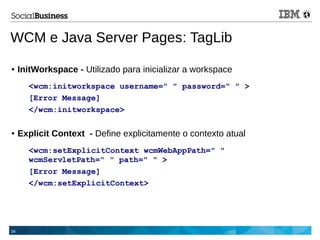 34
WCM e Java Server Pages: TagLib
● InitWorkspace - Utilizado para inicializar a workspace
<wcm:initworkspace username=" " password=" " >
[Error Message]
</wcm:initworkspace>
● Explicit Context - Define explicitamente o contexto atual
<wcm:setExplicitContext wcmWebAppPath=" "
wcmServletPath=" " path=" " >
[Error Message]
</wcm:setExplicitContext>
 
