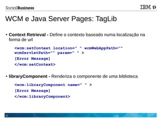 35
WCM e Java Server Pages: TagLib
● Context Retrieval - Define o contexto baseado numa localização na
forma de url
<wcm:setContext location=" " wcmWebAppPath=""
wcmServletPath="" param=" " >
[Error Message]
</wcm:setContext>
● libraryComponent - Renderiza o componente de uma biblioteca
<wcm:libraryComponent name=" " >
[Error Message]
</wcm:libraryComponent>
 