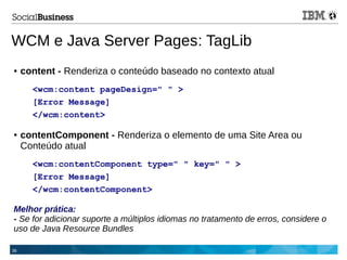 36
WCM e Java Server Pages: TagLib
● content - Renderiza o conteúdo baseado no contexto atual
<wcm:content pageDesign=" " >
[Error Message]
</wcm:content>
● contentComponent - Renderiza o elemento de uma Site Area ou
Conteúdo atual
<wcm:contentComponent type=" " key=" " >
[Error Message]
</wcm:contentComponent>
Melhor prática:
- Se for adicionar suporte a múltiplos idiomas no tratamento de erros, considere o
uso de Java Resource Bundles
 