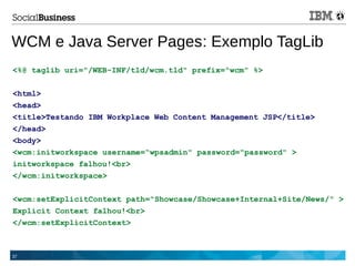 37
WCM e Java Server Pages: Exemplo TagLib
<%@ taglib uri="/WEB-INF/tld/wcm.tld" prefix="wcm" %>
<html>
<head>
<title>Testando IBM Workplace Web Content Management JSP</title>
</head>
<body>
<wcm:initworkspace username=“wpsadmin" password="password" >
initworkspace falhou!<br>
</wcm:initworkspace>
<wcm:setExplicitContext path="Showcase/Showcase+Internal+Site/News/" >
Explicit Context falhou!<br>
</wcm:setExplicitContext>
 