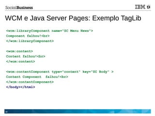 38
WCM e Java Server Pages: Exemplo TagLib
<wcm:libraryComponent name=“SC Menu News">
Component falhou!<br>
</wcm:libraryComponent>
<wcm:content>
Content falhou!<br>
</wcm:content>
<wcm:contentComponent type="content" key=“SC Body" >
Content Component falhou!<br>
</wcm:contentComponent>
</body></html>
 
