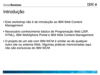 4
Introdução
● Este workshop não é de introdução ao IBM Web Content
Management
● Necessário conhecimento básico de Programação Web (JSP,
HTML), IBM WebSphere Portal e IBM Web Content Management
● O projeto de um site com IBM WCM é similar ao de qualquer
outro site ou sistema Web. Algumas práticas mencionadas aqui
não são exclusivas do IBM WCM
 