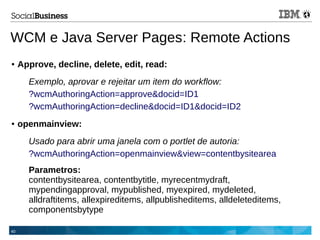 40
WCM e Java Server Pages: Remote Actions
● Approve, decline, delete, edit, read:
Exemplo, aprovar e rejeitar um item do workflow:
?wcmAuthoringAction=approve&docid=ID1
?wcmAuthoringAction=decline&docid=ID1&docid=ID2
● openmainview:
Usado para abrir uma janela com o portlet de autoria:
?wcmAuthoringAction=openmainview&view=contentbysitearea
Parametros:
contentbysitearea, contentbytitle, myrecentmydraft,
mypendingapproval, mypublished, myexpired, mydeleted,
alldraftitems, allexpireditems, allpublisheditems, alldeleteditems,
componentsbytype
 