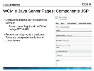 43
WCM e Java Server Pages: Componente JSP
● Utiliza uma página JSP existente no
servidor
Pode conter TagLibs do WCM ou
código WCM API
● Podem ser integradas a qualquer
Template de Apresentação como
componente
 