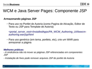 44
WCM e Java Server Pages: Componente JSP
Armazenando páginas JSP
✔ Para uso no Portlet de Autoria (como Pagina de Ativação, Editor de
Texto ou JSP para Template de Autoria)
<portal_server_root>/installedApps/PA_WCM_Authoring_UI/ilwwcm-
authoring.war/jsp/html
✔ Para uso genérico (em tema, portlets, etc), crie um WAR para
armazenar a página
Melhores práticas:
- A sindicância não irá mover as páginas JSP referenciadas em componentes
JSP
- Instalação de fixes pode remover arquivos JSP do portlet de Autoria
 