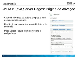 45
WCM e Java Server Pages: Página de Ativação
● Criar um interface de autoria simples e com
as ações mais comuns
● Restringir acesso a estrutura da biblioteca de
conteúdo
● Pode utilizar TagLib, Remote Actions e
código Java
 