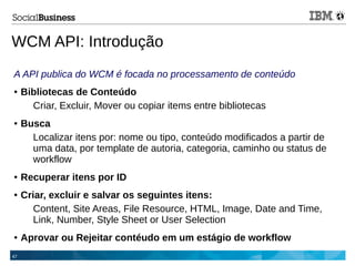 47
WCM API: Introdução
A API publica do WCM é focada no processamento de conteúdo
● Bibliotecas de Conteúdo
Criar, Excluir, Mover ou copiar items entre bibliotecas
● Busca
Localizar itens por: nome ou tipo, conteúdo modificados a partir de
uma data, por template de autoria, categoria, caminho ou status de
workflow
● Recuperar itens por ID
● Criar, excluir e salvar os seguintes itens:
Content, Site Areas, File Resource, HTML, Image, Date and Time,
Link, Number, Style Sheet or User Selection
● Aprovar ou Rejeitar contéudo em um estágio de workflow
 