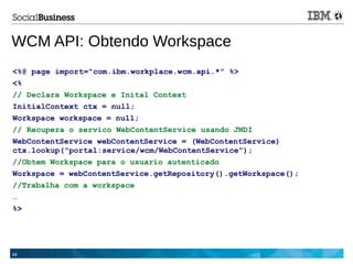 48
WCM API: Obtendo Workspace
<%@ page import="com.ibm.workplace.wcm.api.*" %>
<%
// Declara Workspace e Inital Context
InitialContext ctx = null;
Workspace workspace = null;
// Recupera o servico WebContentService usando JNDI
WebContentService webContentService = (WebContentService)
ctx.lookup("portal:service/wcm/WebContentService");
//Obtem Workspace para o usuario autenticado
Workspace = webContentService.getRepository().getWorkspace();
//Trabalha com a workspace
…
%>
 