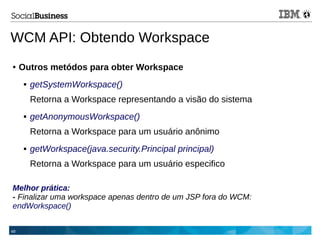 49
● Outros metódos para obter Workspace
 getSystemWorkspace()
Retorna a Workspace representando a visão do sistema
 getAnonymousWorkspace()
Retorna a Workspace para um usuário anônimo
 getWorkspace(java.security.Principal principal)
Retorna a Workspace para um usuário especifico
Melhor prática:
- Finalizar uma workspace apenas dentro de um JSP fora do WCM:
endWorkspace()
WCM API: Obtendo Workspace
 