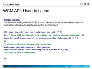 50
Melhor prática:
- Obter uma workspace do WCM é uma operação extensa, considere salvar a
workspace do usuário atual para melhor performance
<%@ page import="com.ibm.workplace.wcm.api.*" %>
<% // Cria WCM Workspace (ira salvar na sessao automaticamente) %>
<wcm:initworkspace user="<%= request.getUserPrincipal() %>" >
<%
// Obtem workspace armazenada na sessao
Workspace usersWorkspace = (Workspace)
pageContext.getAttribute(Workspace.WCM_WORKSPACE_KEY);
//Trabalha com a workspace
…
%>
WCM API: Usando cache
 