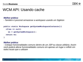 51
Melhor prática:
- Também é possível armazenar a workspace usando um Sigleton
public static Workspace getSystemWorkspaceInstance(){
if(ws == null)
ws = getSystemWorkspace();
return ws;
}
Melhor prática:
- Coloque funcionalidades comuns dentro de um JSP ou classe utilitária. Assim
você poderá alterar funcionalidades comuns em apenas um lugar e refletir em
todos locais que o utilizam
WCM API: Usando cache
 