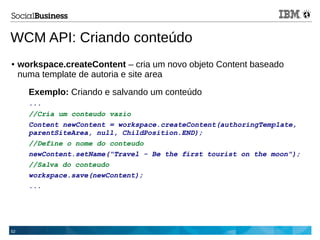 52
WCM API: Criando conteúdo
● workspace.createContent – cria um novo objeto Content baseado
numa template de autoria e site area
Exemplo: Criando e salvando um conteúdo
...
//Cria um conteudo vazio
Content newContent = workspace.createContent(authoringTemplate,
parentSiteArea, null, ChildPosition.END);
//Define o nome do conteudo
newContent.setName("Travel - Be the first tourist on the moon");
//Salva do conteudo
workspace.save(newContent);
...
 