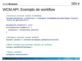 54
WCM API: Exemplo de workflow
...
//Localiza conteudo usando findByName
DocumentIdIterator contentIter = workspace.findByName(DocumentTypes.Content,
"Lista de Aplicativos");
DocumentId contentId = null;
if(contentIter.hasNext()) {
contentId = contentIter.nextId();
}
//Recupera conteudo usando getById
Content content = (Content)workspace.getById(contentId);
//Move conteudo para proximo estagio de workflow
content.nextWorkflowStage();
//Salva conteudo
workspace.save(content);
...
 