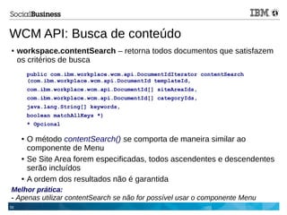 55
WCM API: Busca de conteúdo
● workspace.contentSearch – retorna todos documentos que satisfazem
os critérios de busca
public com.ibm.workplace.wcm.api.DocumentIdIterator contentSearch
(com.ibm.workplace.wcm.api.DocumentId templateId,
com.ibm.workplace.wcm.api.DocumentId[] siteAreaIds,
com.ibm.workplace.wcm.api.DocumentId[] categoryIds,
java.lang.String[] keywords,
boolean matchAllKeys *)
* Opcional
● O método contentSearch() se comporta de maneira similar ao
componente de Menu
● Se Site Area forem especificadas, todos ascendentes e descendentes
serão incluídos
● A ordem dos resultados não é garantida
Melhor prática:
- Apenas utilizar contentSearch se não for possível usar o componente Menu
 