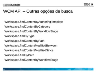 56
WCM API – Outras opções de busca
Workspace.findContentByAuthoringTemplate
Workspace.findContentByCategory
Workspace.findContentByWorkflowStage
Workspace.findByType
Workspace.findContentByPath
Workspace.findContentModifiedBetween
Workspace.findContentModifiedSince
Workspace.findByPath
Workspace.findContentByWorkflowStage
 