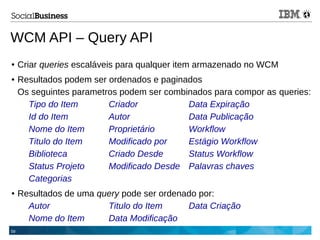 59
WCM API – Query API
● Criar queries escaláveis para qualquer item armazenado no WCM
● Resultados podem ser ordenados e paginados
Os seguintes parametros podem ser combinados para compor as queries:
Tipo do Item Criador Data Expiração
Id do Item Autor Data Publicação
Nome do Item Proprietário Workflow
Titulo do Item Modificado por Estágio Workflow
Biblioteca Criado Desde Status Workflow
Status Projeto Modificado Desde Palavras chaves
Categorias
● Resultados de uma query pode ser ordenado por:
Autor Titulo do Item Data Criação
Nome do Item Data Modificação
 