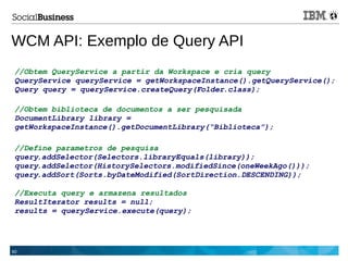 60
WCM API: Exemplo de Query API
//Obtem QueryService a partir da Workspace e cria query
QueryService queryService = getWorkspaceInstance().getQueryService();
Query query = queryService.createQuery(Folder.class);
//Obtem biblioteca de documentos a ser pesquisada
DocumentLibrary library =
getWorkspaceInstance().getDocumentLibrary(“Biblioteca”);
//Define parametros de pesquisa
query.addSelector(Selectors.libraryEquals(library));
query.addSelector(HistorySelectors.modifiedSince(oneWeekAgo()));
query.addSort(Sorts.byDateModified(SortDirection.DESCENDING));
//Executa query e armazena resultados
ResultIterator results = null;
results = queryService.execute(query);
 