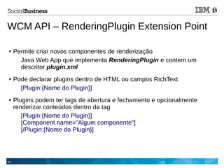 61
WCM API – RenderingPlugin Extension Point
● Permite criar novos componentes de renderização
Java Web App que implementa RenderingPlugin e contem um
descritor plugin.xml
● Pode declarar plugins dentro de HTML ou campos RichText
[Plugin:{Nome do Plugin}]
● Plugins podem ter tags de abertura e fechamento e opcionalmente
renderizar conteúdos dentro da tag
[Plugin:{Nome do Plugin}]
[Component name=”Algum componente"]
[/Plugin:{Nome do Plugin}]
 