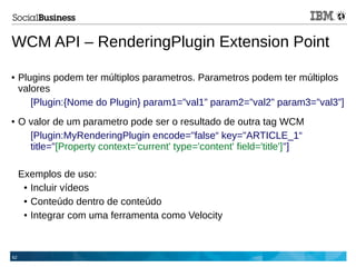 62
WCM API – RenderingPlugin Extension Point
● Plugins podem ter múltiplos parametros. Parametros podem ter múltiplos
valores
[Plugin:{Nome do Plugin} param1=”val1” param2=”val2” param3=”val3”]
● O valor de um parametro pode ser o resultado de outra tag WCM
[Plugin:MyRenderingPlugin encode="false“ key="ARTICLE_1“
title="[Property context='current' type='content' field='title']"]
Exemplos de uso:
● Incluir vídeos
● Conteúdo dentro de conteúdo
● Integrar com uma ferramenta como Velocity
 