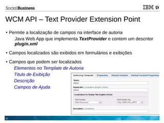 63
WCM API – Text Provider Extension Point
● Permite a localização de campos na interface de autoria
Java Web App que implementa TextProvider e contem um descritor
plugin.xml
● Campos localizados são exibidos em formulários e exibições
● Campos que podem ser localizados
Elementos no Template de Autoria
Titulo de Exibição
Descrição
Campos de Ajuda
 