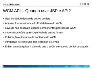 64
WCM API – Quando usar JSP e API?
● Usar conteúdo dentro de outros portlets
● Acessar funcionalidades do Portal dentro do WCM
● Layouts não possíveis usando componentes padrões do WCM
● Importa conteúdo ou recurso Web de outras fontes
● Publicação automática de conteúdo do WCM
● Intregação de conteúdo com sistemas externos
● Enfim, quando quiser ir além do que o WCM oferece no portlet de autoria
 