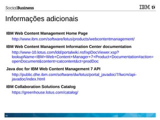 65
Informações adicionais
IBM Web Content Management Home Page
http://www.ibm.com/software/lotus/products/webcontentmanagement/
IBM Web Content Management Information Center documentation
http://www-10.lotus.com/ldd/portalwiki.nsf/xpDocViewer.xsp?
lookupName=IBM+Web+Content+Manager+7+Product+Documentation#action=
openDocument&content=catcontent&ct=prodDoc
Java doc for IBM Web Content Management 7 API
http://public.dhe.ibm.com/software/dw/lotus/portal_javadoc/7/lwcm/api-
javadoc/index.html
IBM Collaboration Solutions Catalog
https://greenhouse.lotus.com/catalog/
 