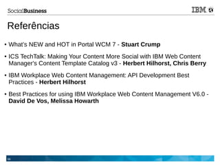 66
Referências
● What’s NEW and HOT in Portal WCM 7 - Stuart Crump
● ICS TechTalk: Making Your Content More Social with IBM Web Content
Manager's Content Template Catalog v3 - Herbert Hilhorst, Chris Berry
● IBM Workplace Web Content Management: API Development Best
Practices - Herbert Hilhorst
● Best Practices for using IBM Workplace Web Content Management V6.0 -
David De Vos, Melissa Howarth
 