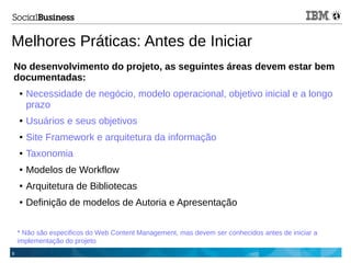 8
Melhores Práticas: Antes de Iniciar
No desenvolvimento do projeto, as seguintes áreas devem estar bem
documentadas:
● Necessidade de negócio, modelo operacional, objetivo inicial e a longo
prazo
● Usuários e seus objetivos
● Site Framework e arquitetura da informação
● Taxonomia
● Modelos de Workflow
● Arquitetura de Bibliotecas
● Definição de modelos de Autoria e Apresentação
* Não são especificos do Web Content Management, mas devem ser conhecidos antes de iniciar a
implementação do projeto
 