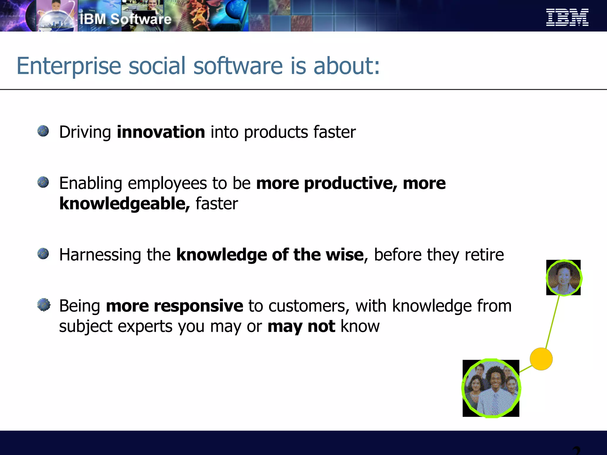 Enterprise social software is about: Driving  innovation  into products faster Enabling employees to be  more productive, more knowledgeable,  faster Harnessing the  knowledge of the wise , before they retire Being  more responsive  to customers, with knowledge from subject experts you may or  may not  know 