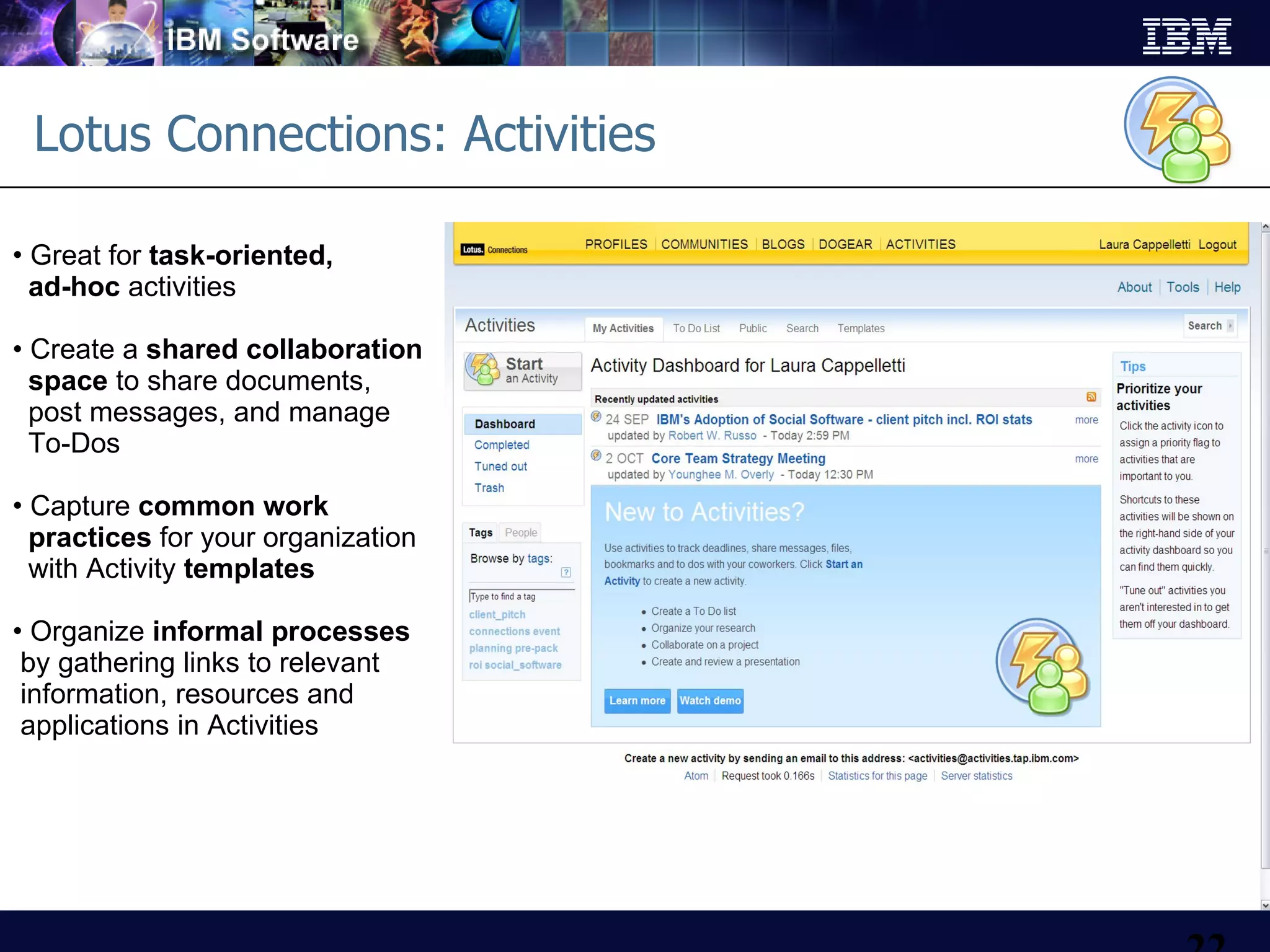Lotus Connections: Activities Great for  task-oriented,  ad-hoc  activities Create a  shared collaboration   space  to share documents,    post messages, and manage   To-Dos Capture  common work   practices  for your organization    with Activity  templates Organize  informal processes  by gathering links to relevant  information, resources and  applications in Activities 