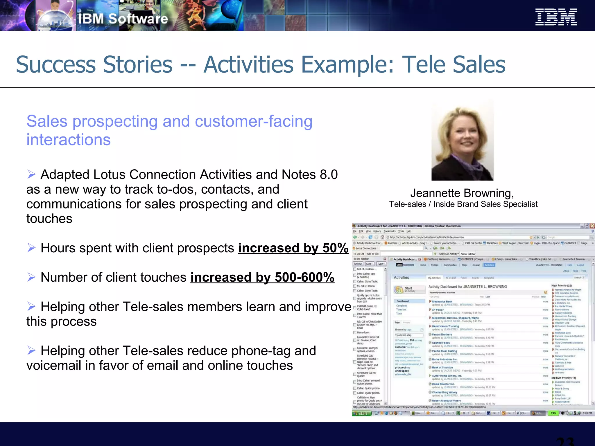 Success Stories -- Activities Example: Tele Sales  Sales prospecting and customer-facing interactions Adapted Lotus Connection Activities and Notes 8.0 as a new way to track to-dos, contacts, and communications for sales prospecting and client touches Hours spent with client prospects  increased by 50% Number of client touches  increased by 500-600% Helping other Tele-sales members learn and improve this process Helping other Tele-sales reduce phone-tag and voicemail in favor of email and online touches Jeannette Browning,   Tele-sales / Inside Brand Sales Specialist 