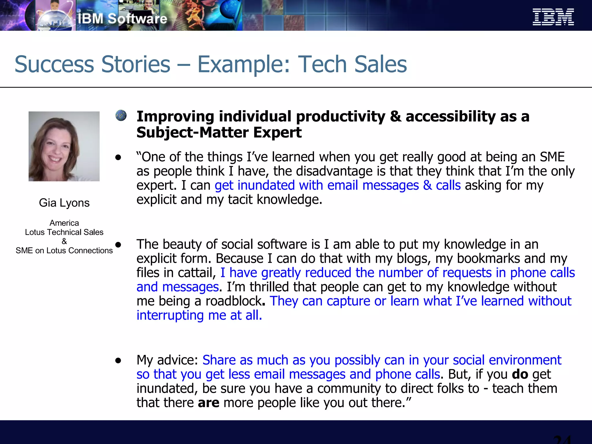 Success Stories – Example: Tech Sales Improving individual productivity & accessibility as a  Subject-Matter Expert “ One of the things I’ve learned when you get really good at being an SME as people think I have, the disadvantage is that they think that I’m the only expert. I can  get inundated   with email messages & calls  asking for my explicit and my tacit knowledge.  The beauty of social software is I am able to put my knowledge in an explicit form. Because I can do that with my blogs, my bookmarks and my files in cattail,   I have greatly reduced the number of requests in phone calls and messages . I’m thrilled that people can get to my knowledge without me being a roadblock .   They can capture or learn what I’ve learned without interrupting me at all.  My advice:  Share as much as you possibly can in your social environment so that you get less email messages and phone calls . But, if you  do  get inundated, be sure you have a community to direct folks to - teach them that there  are  more people like you out there.”  Gia Lyons America Lotus Technical Sales & SME on Lotus Connections 