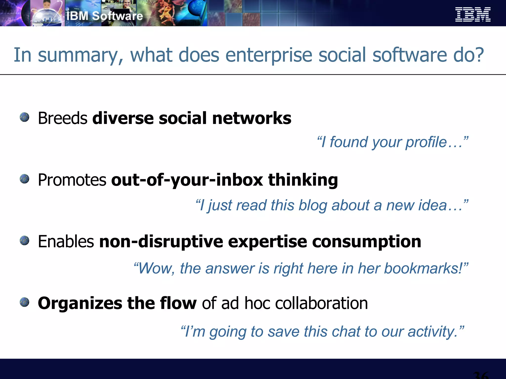 In summary, what does enterprise social software do? Breeds  diverse social networks Promotes  out-of-your-inbox thinking  Enables  non-disruptive expertise consumption Organizes the flow  of ad hoc collaboration “ I found your profile…” “ I just read this blog about a new idea…” “ Wow, the answer is right here in her bookmarks!” “ I’m going to save this chat to our activity.” 