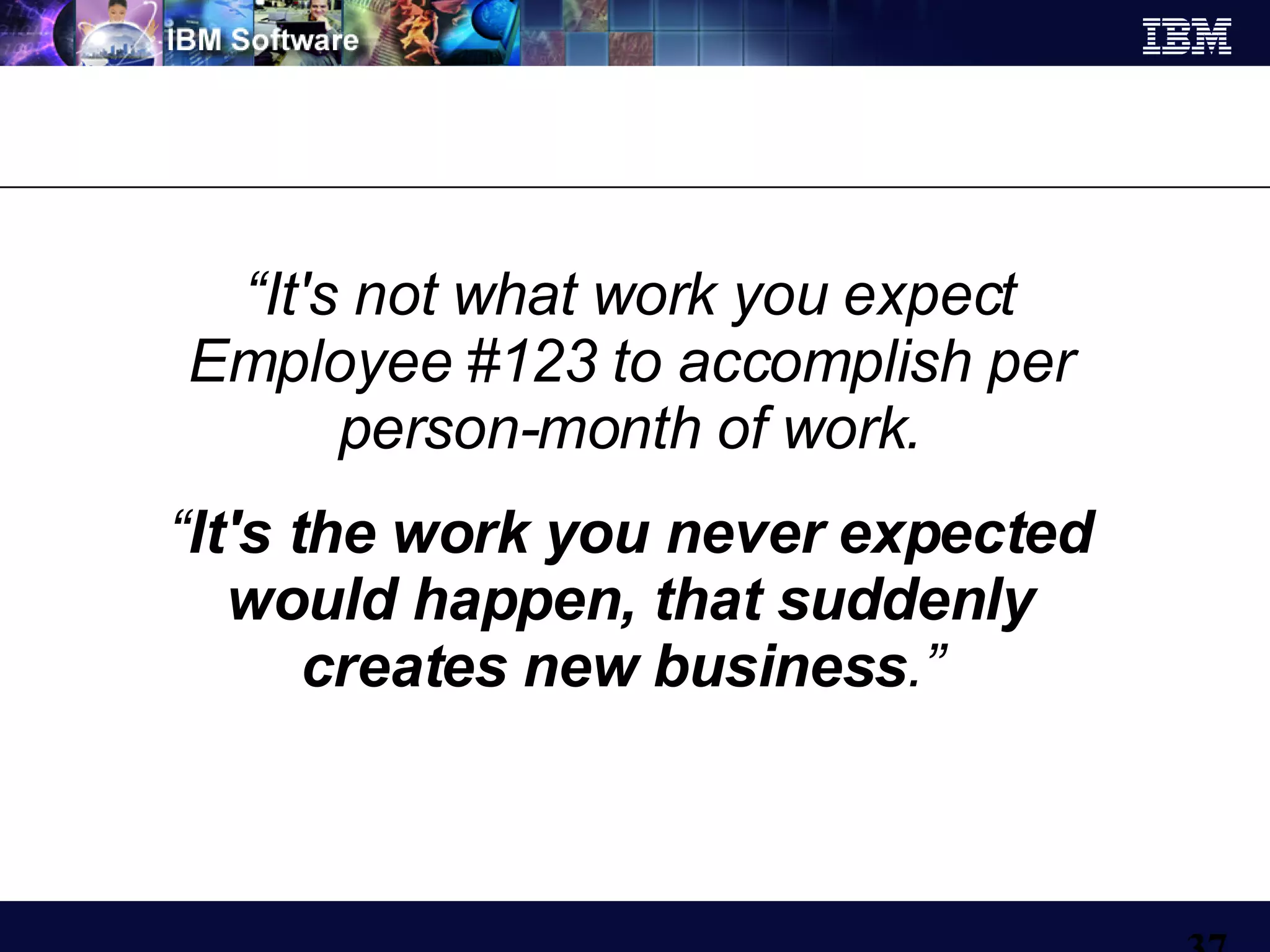 “ It's not what work you expect Employee #123 to accomplish per person-month of work. “ It's the work you never expected would happen, that suddenly creates new business .”   