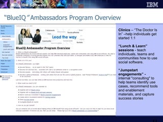 “ BlueIQ ”  Ambassadors Program Overview Clinics  – “The Doctor Is In” –help individuals get started 1:1 “ Lunch & Learn” sessions  - teach individuals, teams and communities how to use social software.  “ Jumpstart engagements” - internal "consulting" to help teams identify use cases, recommend tools and enablement materials, and capture success stories 