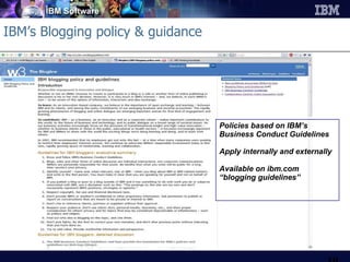 IBM’s Blogging policy & guidance Policies based on IBM’s Business Conduct Guidelines Apply internally and externally Available on ibm.com “ blogging guidelines” 