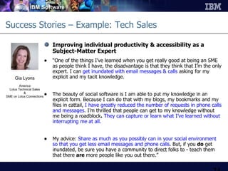 Success Stories – Example: Tech Sales Improving individual productivity & accessibility as a  Subject-Matter Expert “ One of the things I’ve learned when you get really good at being an SME as people think I have, the disadvantage is that they think that I’m the only expert. I can  get inundated   with email messages & calls  asking for my explicit and my tacit knowledge.  The beauty of social software is I am able to put my knowledge in an explicit form. Because I can do that with my blogs, my bookmarks and my files in cattail,   I have greatly reduced the number of requests in phone calls and messages . I’m thrilled that people can get to my knowledge without me being a roadblock .   They can capture or learn what I’ve learned without interrupting me at all.  My advice:  Share as much as you possibly can in your social environment so that you get less email messages and phone calls . But, if you  do  get inundated, be sure you have a community to direct folks to - teach them that there  are  more people like you out there.”  Gia Lyons America Lotus Technical Sales & SME on Lotus Connections 