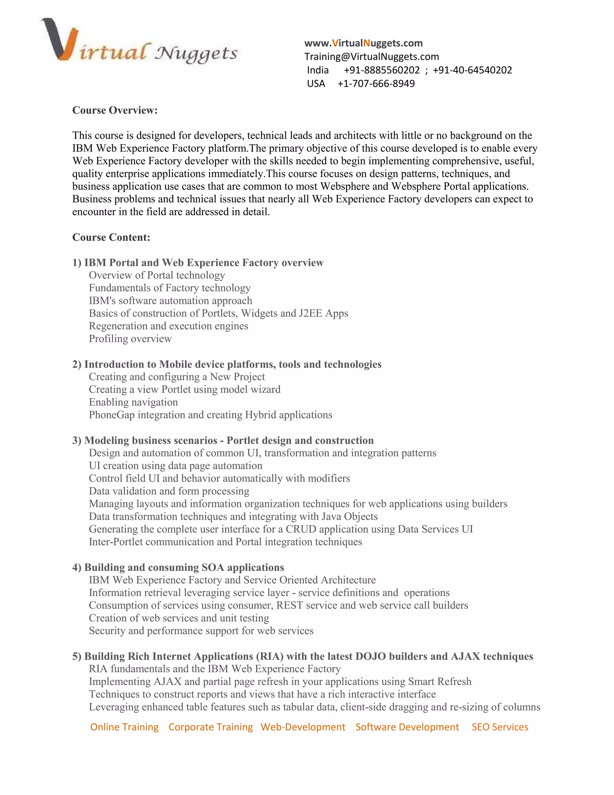 www.VirtualNuggets.com
Training@VirtualNuggets.com
India +91-8885560202 ; +91-40-64540202
USA +1-707-666-8949
Online Training Corporate Training Web-Development Software Development SEO Services
Course Overview:
This course is designed for developers, technical leads and architects with little or no background on the
IBM Web Experience Factory platform.The primary objective of this course developed is to enable every
Web Experience Factory developer with the skills needed to begin implementing comprehensive, useful,
quality enterprise applications immediately.This course focuses on design patterns, techniques, and
business application use cases that are common to most Websphere and Websphere Portal applications.
Business problems and technical issues that nearly all Web Experience Factory developers can expect to
encounter in the field are addressed in detail.
Course Content:
1) IBM Portal and Web Experience Factory overview
Overview of Portal technology
Fundamentals of Factory technology
IBM's software automation approach
Basics of construction of Portlets, Widgets and J2EE Apps
Regeneration and execution engines
Profiling overview
2) Introduction to Mobile device platforms, tools and technologies
Creating and configuring a New Project
Creating a view Portlet using model wizard
Enabling navigation
PhoneGap integration and creating Hybrid applications
3) Modeling business scenarios - Portlet design and construction
Design and automation of common UI, transformation and integration patterns
UI creation using data page automation
Control field UI and behavior automatically with modifiers
Data validation and form processing
Managing layouts and information organization techniques for web applications using builders
Data transformation techniques and integrating with Java Objects
Generating the complete user interface for a CRUD application using Data Services UI
Inter-Portlet communication and Portal integration techniques
4) Building and consuming SOA applications
IBM Web Experience Factory and Service Oriented Architecture
Information retrieval leveraging service layer - service definitions and operations
Consumption of services using consumer, REST service and web service call builders
Creation of web services and unit testing
Security and performance support for web services
5) Building Rich Internet Applications (RIA) with the latest DOJO builders and AJAX techniques
RIA fundamentals and the IBM Web Experience Factory
Implementing AJAX and partial page refresh in your applications using Smart Refresh
Techniques to construct reports and views that have a rich interactive interface
Leveraging enhanced table features such as tabular data, client-side dragging and re-sizing of columns
 