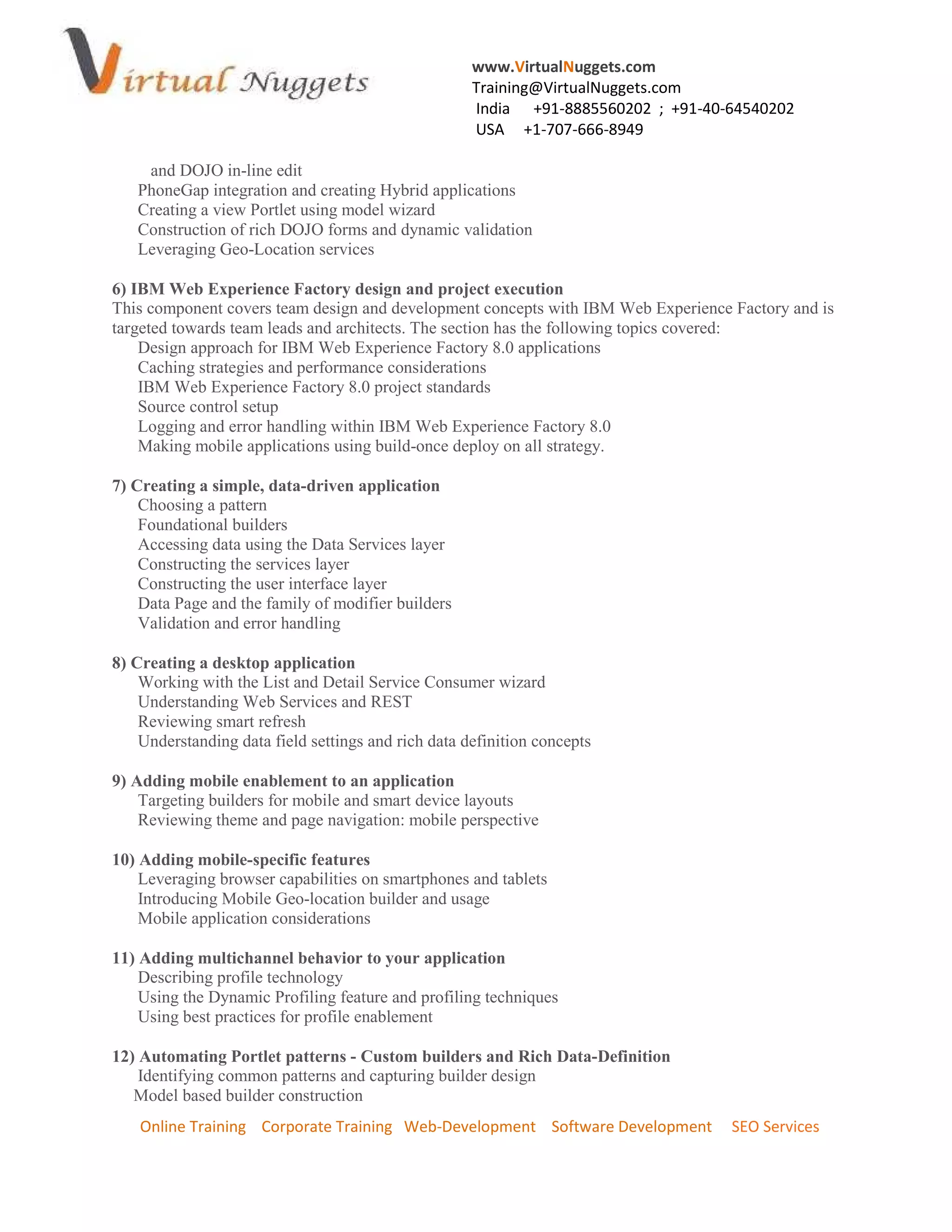www.VirtualNuggets.com
Training@VirtualNuggets.com
India +91-8885560202 ; +91-40-64540202
USA +1-707-666-8949
Online Training Corporate Training Web-Development Software Development SEO Services
and DOJO in-line edit
PhoneGap integration and creating Hybrid applications
Creating a view Portlet using model wizard
Construction of rich DOJO forms and dynamic validation
Leveraging Geo-Location services
6) IBM Web Experience Factory design and project execution
This component covers team design and development concepts with IBM Web Experience Factory and is
targeted towards team leads and architects. The section has the following topics covered:
Design approach for IBM Web Experience Factory 8.0 applications
Caching strategies and performance considerations
IBM Web Experience Factory 8.0 project standards
Source control setup
Logging and error handling within IBM Web Experience Factory 8.0
Making mobile applications using build-once deploy on all strategy.
7) Creating a simple, data-driven application
Choosing a pattern
Foundational builders
Accessing data using the Data Services layer
Constructing the services layer
Constructing the user interface layer
Data Page and the family of modifier builders
Validation and error handling
8) Creating a desktop application
Working with the List and Detail Service Consumer wizard
Understanding Web Services and REST
Reviewing smart refresh
Understanding data field settings and rich data definition concepts
9) Adding mobile enablement to an application
Targeting builders for mobile and smart device layouts
Reviewing theme and page navigation: mobile perspective
10) Adding mobile-specific features
Leveraging browser capabilities on smartphones and tablets
Introducing Mobile Geo-location builder and usage
Mobile application considerations
11) Adding multichannel behavior to your application
Describing profile technology
Using the Dynamic Profiling feature and profiling techniques
Using best practices for profile enablement
12) Automating Portlet patterns - Custom builders and Rich Data-Definition
Identifying common patterns and capturing builder design
Model based builder construction
 