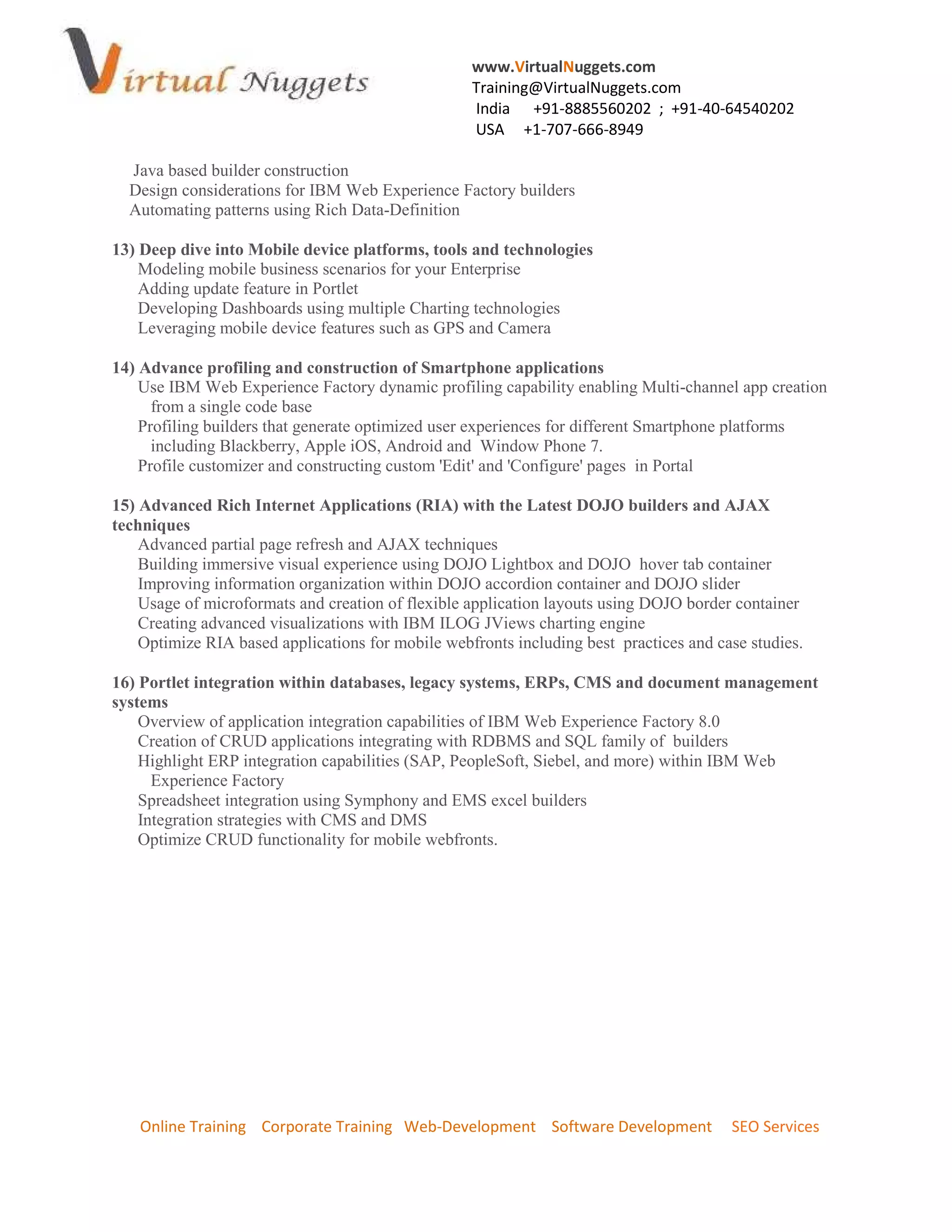 www.VirtualNuggets.com
Training@VirtualNuggets.com
India +91-8885560202 ; +91-40-64540202
USA +1-707-666-8949
Online Training Corporate Training Web-Development Software Development SEO Services
Java based builder construction
Design considerations for IBM Web Experience Factory builders
Automating patterns using Rich Data-Definition
13) Deep dive into Mobile device platforms, tools and technologies
Modeling mobile business scenarios for your Enterprise
Adding update feature in Portlet
Developing Dashboards using multiple Charting technologies
Leveraging mobile device features such as GPS and Camera
14) Advance profiling and construction of Smartphone applications
Use IBM Web Experience Factory dynamic profiling capability enabling Multi-channel app creation
from a single code base
Profiling builders that generate optimized user experiences for different Smartphone platforms
including Blackberry, Apple iOS, Android and Window Phone 7.
Profile customizer and constructing custom 'Edit' and 'Configure' pages in Portal
15) Advanced Rich Internet Applications (RIA) with the Latest DOJO builders and AJAX
techniques
Advanced partial page refresh and AJAX techniques
Building immersive visual experience using DOJO Lightbox and DOJO hover tab container
Improving information organization within DOJO accordion container and DOJO slider
Usage of microformats and creation of flexible application layouts using DOJO border container
Creating advanced visualizations with IBM ILOG JViews charting engine
Optimize RIA based applications for mobile webfronts including best practices and case studies.
16) Portlet integration within databases, legacy systems, ERPs, CMS and document management
systems
Overview of application integration capabilities of IBM Web Experience Factory 8.0
Creation of CRUD applications integrating with RDBMS and SQL family of builders
Highlight ERP integration capabilities (SAP, PeopleSoft, Siebel, and more) within IBM Web
Experience Factory
Spreadsheet integration using Symphony and EMS excel builders
Integration strategies with CMS and DMS
Optimize CRUD functionality for mobile webfronts.
 