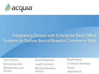 Integrating Drupal with Enterprise Back-Office Systems to Deliver Best of Breed e-Commerce Sites Ted Tritchew Delivery Executive IBM Global Business Services Bryan House Sr. Director, Marketing  Acquia @bryanhouse Stuart Robertson  Lead IT Architect IBM Global Business Services 