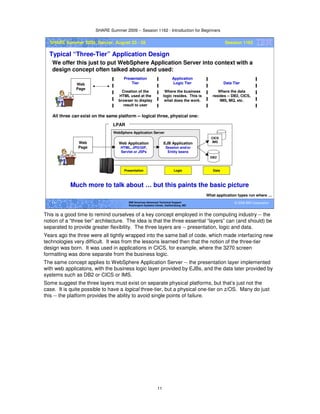 SHARE Summer 2009 -- Session 1162 - Introduction for Beginners
11
© 2009 IBM Corporation11 IBM Americas Advanced Technical Support
Washington Systems Center, Gaithersburg, MD
SHARE Summer 2009, Denver, August 23 - 28 Session 1162
Typical “Three-Tier” Application Design
We offer this just to put WebSphere Application Server into context with a
design concept often talked about and used:
What application types run where …
Web
Page
Presentation
Tier
Creation of the
HTML used at the
browser to display
result to user
Application
Logic Tier
Where the business
logic resides. This is
what does the work.
Data Tier
Where the data
resides -- DB2, CICS,
IMS, MQ, etc.
All three can exist on the same platform -- logical three, physical one:
Web
Page
LPAR
Web Application
HTML, JPG/GIF,
Servlet or JSPs
EJB Application
Session and/or
Entity beans
WebSphere Application Server
CICS
IMS
DB2
Presentation Logic Data
Much more to talk about … but this paints the basic picture
This is a good time to remind ourselves of a key concept employed in the computing industry -- the
notion of a “three tier” architecture. The idea is that the three essential “layers” can (and should) be
separated to provide greater flexibility. The three layers are -- presentation, logic and data.
Years ago the three were all tightly wrapped into the same ball of code, which made interfacing new
technologies very difficult. It was from the lessons learned then that the notion of the three-tier
design was born. It was used in applications in CICS, for example, where the 3270 screen
formatting was done separate from the business logic.
The same concept applies to WebSphere Application Server -- the presentation layer implemented
with web applicatons, with the business logic layer provided by EJBs, and the data later provided by
systems such as DB2 or CICS or IMS.
Some suggest the three layers must exist on separate physical platforms, but that’s just not the
case. It is quite possible to have a logical three-tier, but a physical one-tier on z/OS. Many do just
this -- the platform provides the ability to avoid single points of failure.
 
