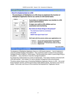 SHARE Summer 2009 -- Session 1162 - Introduction for Beginners
17
© 2009 IBM Corporation17 IBM Americas Advanced Technical Support
Washington Systems Center, Gaithersburg, MD
SHARE Summer 2009, Denver, August 23 - 28 Session 1162
How It’s Implemented on z/OS
The developers of WebSphere on z/OS chose to implement the function of
WebSphere Application Server as a series of z/OS started tasks:
Peek inside CR/SR …
CR SR
AppServer
CR
Node Agent
CR
Daemon
CR SR
DMGR
LPAR A
CR SR
AppServer
Node
Cell
It provides an implementation very familiar to z/OS
system administrators
It maps very well to z/OS utilities such as
automation and monitoring
But what are those things in the picture?
• The small boxes inside the curved boxes
• CR and SR
• DMGR? Node Agent? Node? Cell?
CR SR
AppServer
We’ll start with the servers where your applications run:
This icon will be used throughout this presentation to
represent the “application server,” which is where
applications run. The small boxes inside are a design
unique to z/OS
The designers of WebSphere Application Server on z/OS faced a decision -- how to implement it
using the available facilities of the platform. They could have made it a series of Unix processes
managed through an OMVS or Telnet session. But that would have made it a quite foreign thing on
the platform … very unfamiliar to most who manage the platform.
So instead they implemented it as a series of started tasks. That makes it familiar at that level with
z/OS administrator. And it allows it to map to standard management tools and processes.
The picture above shows a way of illustrating WebSphere Application Server on z/OS -- the curved
boxes represent “servers” and the square boxes inside address spaces. But there’s much more to
explain. And to start, we’ll focus on the curved box that represents an “Application Server”.
 