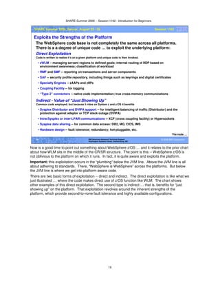 SHARE Summer 2009 -- Session 1162 - Introduction for Beginners
19
© 2009 IBM Corporation19 IBM Americas Advanced Technical Support
Washington Systems Center, Gaithersburg, MD
SHARE Summer 2009, Denver, August 23 - 28 Session 1162
Exploits the Strengths of the Platform
The WebSphere code base is not completely the same across all platforms.
There is a a degree of unique code … to exploit the underlying platform:
The node …
Direct Exploitation
Code is written to realize it’s on a given platform and unique code is then invoked.
• zWLM -- managing servant regions to defined goals; internal routing of IIOP based on
environment awareness; classification of workload
• RMF and SMF -- reporting on transactions and server components
• SAF -- security profile repository, including things such as keyrings and digital certificates
• Specialty Engines -- zAAPs and zIIPs
• Coupling Facility -- for logging
• “Type 2” connectors -- native code implementation; true cross-memory communications
Indirect - Value of “Just Showing Up”
Common code employed, but because it rides on System z and z/OS it benefits
• Sysplex Distributor and DVIPA support -- for intelligent balancing of traffic (Distributor) and the
protection against adapter or TCP stack outage (DVIPA)
• Intra-Sysplex or inter-LPAR communications -- XCF (cross coupling facility) or Hypersockets
• Sysplex data sharing -- for common data access: DB2, MQ, CICS, IMS
• Hardware design -- fault tolerance; redundancy; hot-pluggable, etc.
Now is a good time to point out something about WebSphere z/OS … and it relates to the prior chart
about how WLM sits in the middle of the CR/SR structure. The point is this -- WebSphere z/OS is
not oblivious to the platform on which it runs. In fact, it is quite aware and exploits the platform.
Important: this exploitation occurs in the “plumbing” below the JVM line. Above the JVM line is all
about adhering to standards. There, “WebSphere is WebSphere” across the platforms. But below
the JVM line is where we get into platform-aware code.
There are two basic forms of exploitation -- direct and indirect. The direct exploitation is like what we
just illustrated … where the code makes direct use of z/OS function like WLM. The chart shows
other examples of this direct exploitation. The second type is indirect … that is, benefits for “just
showing up” on the platform. That exploitation revolves around the inherent strengths of the
platform, which provide second-to-none fault tolerance and highly available configurations.
 