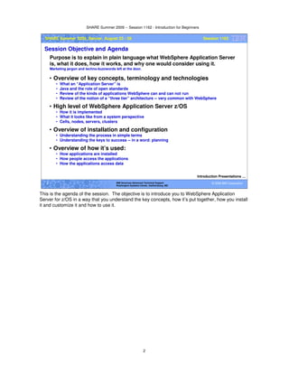 SHARE Summer 2009 -- Session 1162 - Introduction for Beginners
2
© 2009 IBM Corporation2 IBM Americas Advanced Technical Support
Washington Systems Center, Gaithersburg, MD
SHARE Summer 2009, Denver, August 23 - 28 Session 1162
Session Objective and Agenda
• Overview of key concepts, terminology and technologies
• What an “Application Server” is
• Java and the role of open standards
• Review of the kinds of applications WebSphere can and can not run
• Review of the notion of a “three tier” architecture -- very common with WebSphere
• High level of WebSphere Application Server z/OS
• How it is implemented
• What it looks like from a system perspective
• Cells, nodes, servers, clusters
• Overview of installation and configuration
• Understanding the process in simple terms
• Understanding the keys to success -- in a word: planning
• Overview of how it’s used:
• How applications are installed
• How people access the applications
• How the applications access data
Purpose is to explain in plain language what WebSphere Application Server
is, what it does, how it works, and why one would consider using it.
Marketing jargon and techno-buzzwords left at the door.
Introduction Presentations …
This is the agenda of the session. The objective is to introduce you to WebSphere Application
Server for z/OS in a way that you understand the key concepts, how it’s put together, how you install
it and customize it and how to use it.
 