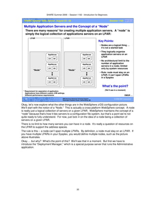 SHARE Summer 2009 -- Session 1162 - Introduction for Beginners
20
© 2009 IBM Corporation20 IBM Americas Advanced Technical Support
Washington Systems Center, Gaithersburg, MD
SHARE Summer 2009, Denver, August 23 - 28 Session 1162
Multiple Application Servers and the Concept of a “Node”
There are many reasons* for creating multiple application servers. A “node” is
simply the logical collection of applications servers on an LPAR:
DMGR …
* Requirement for separation of application.
Applications have different custom JVM settings.
Different performance requirements
CR SR
AppServer
CR SR
AppServer
CR SR
AppServer
CR SR
AppServer
CR SR
AppServer
CR SR
AppServer
LPAR LPAR
Key Points:
• Nodes are a logical thing …
it’s not a started task
• They logically organize
application servers on an
LPAR
• No architectural limit to the
number of application
servers in a node; limited
only by system resources
• Rule: node must stay on an
LPAR; it can’t span LPARs
in a Sysplex
What’s the point?
(We’ll see in a moment)
“Node” “Node”
Okay, let’s now explore what the other things are in the WebSphere z/OS configuration picture.
We’ll start with the notion of a “Node.” This is actually a cross-platform WebSphere concept. A node
is really just a logical collection of servers on a given LPAR. WebSphere maintains the concept of a
“node” because that’s how it ties servers to a configuration file system, but that’s a point we’re not
quite ready to fully understand. For now, just lock in on the idea of a node being a collection of
servers on a given LPAR.
There is no limit to how many servers you can have in a node. It’s really a question of resources on
the LPAR to support the address spaces.
The rule is this -- a node can’t span multiple LPARs. By definition, a node must stay on an LPAR. If
you have multiple LPARs in your Sysplex, you would define multiple nodes, such as the picture
above illustrates.
Okay … but why? What’s the point of this? We’ll see that in a moment. But first we have to
introduce the “Deployment Manager,” which is a special purpose server that runs the Administrative
application.
 