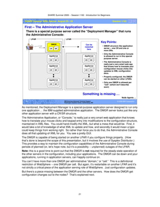 SHARE Summer 2009 -- Session 1162 - Introduction for Beginners
21
© 2009 IBM Corporation21 IBM Americas Advanced Technical Support
Washington Systems Center, Gaithersburg, MD
SHARE Summer 2009, Denver, August 23 - 28 Session 1162
First -- The Administrative Application Server
There is a special purpose server called the “Deployment Manager” that runs
the Administrative Console:
Node Agents …
CR SR
AppServer
CR SR
AppServer
CR SR
AppServer
CR SR
DMGR
CR SR
AppServer
CR SR
AppServer
CR SR
AppServer
LPAR LPAR
Key Points:
• DMGR structure like application
server -- one CR and one or
more SRs.
• Only the Administrative Console
is allowed to run in this special
purpose server.
• The Administrative Console is
really just a very smart web app
that knows how to translate your
configuration mouse clicks into
updates to XML configuration
docs.
• Properly configured, the DMGR
can be started on other LPARs
• Only one DMGR is allowed per
“Cell” (which we’ll describe
soon)
Something is missing …
Can be
restarted
here
As mentioned, the Deployment Manager is a special-purpose application server designed to run only
one application … the IBM-supplied administrative application. The DMGR server looks just like any
other application server with a CR/SR structure.
The Administrative Application, or “Console,” is really just a very smart web application that knows
how to translate your mouse clicks and keypad entry into modifications to the configuration structure,
maintained in XML files. You could hand-modify the XML, but what a mess that would be. First, it
would take a lot of knowledge of what XML to update and how, and secondly it would mean a typo
could keep things from working right. So rather than force you to do that, the Administrative Console
does all that updating-of-XML for you. You see a pretty GUI.
The DMGR is capable of being started on another LPAR if you configure things properly. (How
that’s done is beyond the scope of this presentation, but it involves the use of Sysplex Distributor.)
This provides a way to maintain the configuration capabilities of the Administrative Console during
periods of planned (or, let’s hope note, but it’s a possibility -- unplanned) outages of the LPAR.
Note: this is a good time to point out that the DMGR is not required for the steady-state operation of
the other servers in the configuration, including your applications. The DMGR can be down and your
applications, running in application servers, can happily continue on.
You can’t have more than one DMGR per administrative “domain,” or “cell.” This is a definitional
restriction of WebSphere -- one DMGR per cell. But again, it’s restartable on another LPAR and it’s
not strictly a critical piece of the application serving role of WebSphere. Just configuration updates.
But there’s a piece missing between the DMGR and the other servers. How does the DMGR get
configuration changes out to the nodes? That’s explained next.
 