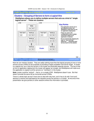 SHARE Summer 2009 -- Session 1162 - Introduction for Beginners
23
© 2009 IBM Corporation23 IBM Americas Advanced Technical Support
Washington Systems Center, Gaithersburg, MD
SHARE Summer 2009, Denver, August 23 - 28 Session 1162
Clusters -- Grouping of Servers to form a Logical One
WebSphere allows you to define multiple servers that acts as a kind of “single
logical server”. These are clusters:
Cell …
CR SR
AppServer
CR
Node Agent
CR SR
AppServer
CR SR
DMGR
CR SR
AppServer
CR
Node Agent
CR SR
AppServer
LPAR LPAR
Key Points:
• The application servers are in
fact separate servers, but
WebSphere treats them as one
for application deployment
• These are used in HA
configurations when mutliple
concurrent copies of an
application is desired.
• We are intentionally skipping the
topic of “front end load
balancing” … interesting topic
but too much for this session.
CR SR
AppServer
CR SR
AppServer
Cluster
Now we can mention clusters. They are really nothing more than the logical grouping of one or more
servers across LPARs for the purposes of providing a highly-available multi-server target. A cluster
is a logical one, but in fact the servers in the cluster are physically separate servers. The key is that
at time of application deployment the cluster will appear as a target, and WebSphere will make sure
the application is copied to all the servers (or “members”) in the cluster.
Note: cluster could be “vertical” -- that is, on a single LPAR. WebSphere doesn’t care. But that
doesn’t provide the same HA as horizontal across LPARs.
There’s a whole topic we don’t have time to deal with fully here, and it has to do with “front end”
devices to receive and load balance the requests across the servers in a cluster. At the end of this
presentation we give pointers to other sessions where this information is provided.
 