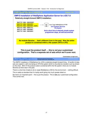 SHARE Summer 2009 -- Session 1162 - Introduction for Beginners
27
© 2009 IBM Corporation27 IBM Americas Advanced Technical Support
Washington Systems Center, Gaithersburg, MD
SHARE Summer 2009, Denver, August 23 - 28 Session 1162
SMP/E Installation of WebSphere Application Server for z/OS 7.0
Relatively straight-forward SMP/E installation:
Customization at hight level …
/usr/lpp/zWebSphere/V7R0
WAS700.WAS.SBBOEXEC
WAS700.WAS.SBBOHFS
WAS700.WAS.SBBOHFS.DATA
WAS700.WAS.SBBOJCL
WAS700.WAS.SBBOMAC
WAS700.WAS.SBBOMSG
File
Sys
Unix Systems Services
File System
And a short list of relatively simple system
programmer steps, all well documented
This is just the product itself … this is not your customized
configuration. That’s a separate set of sets which we’ll cover next.
No module libraries … that’s different from in the past. Now the entire
product is contained within a file system (HFS or zFS)
The SMP/E installation of WebSphere for z/OS is relatively straight-forward thing. A handful of data
sets are copied in, with one being an HFS file system which is mounted at a location such as shown
on the chart. With V7 the product code is contained within the file system; there are no module
libraries as there was in the past.
There’s a short list of tasks to do to ready WebSphere z/OS for the environment -- nothing difficult.
This is really so standard that it’s hardly worth going into much greater detail on.
But here’s an important point -- this is just the product. This is not your customized configuration.
That comes next.
 