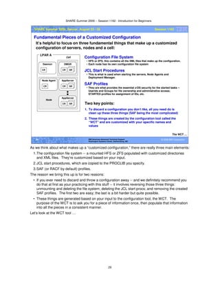 SHARE Summer 2009 -- Session 1162 - Introduction for Beginners
29
© 2009 IBM Corporation29 IBM Americas Advanced Technical Support
Washington Systems Center, Gaithersburg, MD
SHARE Summer 2009, Denver, August 23 - 28 Session 1162
Fundamental Pieces of a Customized Configuration
It’s helpful to focus on three fundamental things that make up a customized
configuration of servers, nodes and a cell:
The WCT …
CR SR
AppServer
CR
Node Agent
CR
Daemon
CR SR
DMGR
LPAR A
CR SR
AppServer
Node
Cell Configuration File System
• HFS or ZFS, this contains all the XML files that make up the configuration.
• Each node has its own configuration file system
JCL Start Procedures
• This is what is used when starting the servers, Node Agents and
Deployment Manager.
SAF Profiles
• They are what provides the essential z/OS security for the started tasks --
Userids and Groups for file ownership and administrative access;
STARTED profiles for assignment of IDs, etc.
Two key points:
1. To discard a configuration you don’t like, all you need do is
clean up these three things (SAF being the most complicated)
2. These things are created by the configuration tool called the
“WCT” and are customized with your specific names and
values
As we think about what makes up a “customized configuration,” there are really three main elements:
1.The configuration file system -- a mounted HFS or ZFS populated with customized directories
and XML files. They’re customized based on your input.
2.JCL start procedures, which are copied to the PROCLIB you specify.
3.SAF (or RACF by default) profiles.
The reason we bring this up is for two reasons:
• If you ever need to discard and throw a configuration away -- and we definitely recommend you
do that at first as your practicing with this stuff -- it involves reversing those three things:
unmounting and deleting the file system; deleting the JCL start procs; and removing the created
SAF profiles. The first two are easy; the last is a bit harder but quite possible.
• These things are generated based on your input to the configuration tool, the WCT. The
purpose of the WCT is to ask you for a piece of information once, then populate that information
into all the pieces in a consistent manner.
Let’s look at the WCT tool …
 